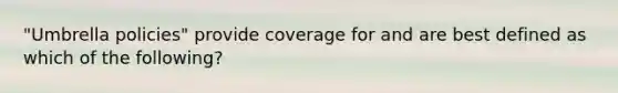 "Umbrella policies" provide coverage for and are best defined as which of the following?