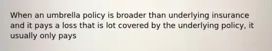 When an umbrella policy is broader than underlying insurance and it pays a loss that is lot covered by the underlying policy, it usually only pays