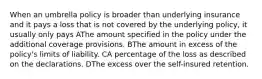 When an umbrella policy is broader than underlying insurance and it pays a loss that is not covered by the underlying policy, it usually only pays AThe amount specified in the policy under the additional coverage provisions. BThe amount in excess of the policy's limits of liability. CA percentage of the loss as described on the declarations. DThe excess over the self-insured retention.