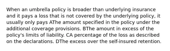 When an umbrella policy is broader than underlying insurance and it pays a loss that is not covered by the underlying policy, it usually only pays AThe amount specified in the policy under the additional coverage provisions. BThe amount in excess of the policy's limits of liability. CA percentage of the loss as described on the declarations. DThe excess over the self-insured retention.