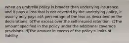 When an umbrella policy is broader than underlying insurance and it pays a loss that is not covered by the underlying policy, it usually only pays a)A percentage of the loss as described on the declarations. b)The excess over the self-insured retention. c)The amount specified in the policy under the additional coverage provisions. d)The amount in excess of the policy's limits of liability.