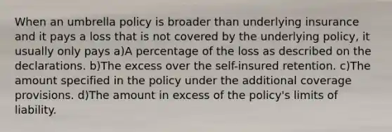 When an umbrella policy is broader than underlying insurance and it pays a loss that is not covered by the underlying policy, it usually only pays a)A percentage of the loss as described on the declarations. b)The excess over the self-insured retention. c)The amount specified in the policy under the additional coverage provisions. d)The amount in excess of the policy's limits of liability.