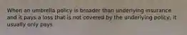 When an umbrella policy is broader than underlying insurance and it pays a loss that is not covered by the underlying policy, it usually only pays