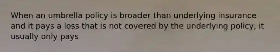 When an umbrella policy is broader than underlying insurance and it pays a loss that is not covered by the underlying policy, it usually only pays