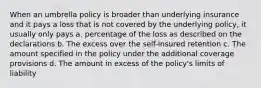 When an umbrella policy is broader than underlying insurance and it pays a loss that is not covered by the underlying policy, it usually only pays a. percentage of the loss as described on the declarations b. The excess over the self-insured retention c. The amount specified in the policy under the additional coverage provisions d. The amount in excess of the policy's limits of liability