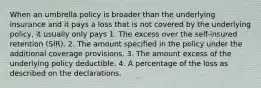 When an umbrella policy is broader than the underlying insurance and it pays a loss that is not covered by the underlying policy, it usually only pays 1. The excess over the self-insured retention (SIR). 2. The amount specified in the policy under the additional coverage provisions. 3. The amount excess of the underlying policy deductible. 4. A percentage of the loss as described on the declarations.