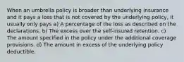 When an umbrella policy is broader than underlying insurance and it pays a loss that is not covered by the underlying policy, it usually only pays a) A percentage of the loss as described on the declarations. b) The excess over the self-insured retention. c) The amount specified in the policy under the additional coverage provisions. d) The amount in excess of the underlying policy deductible.