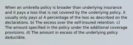 When an umbrella policy is broader than underlying insurance and it pays a loss that is not covered by the underlying policy, it usually only pays a) A percentage of the loss as described on the declarations. b) The excess over the self-insured retention. c) The amount specified in the policy under the additional coverage provisions. d) The amount in excess of the underlying policy deductible.