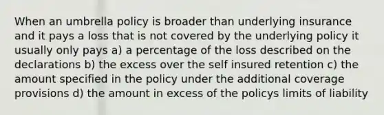 When an umbrella policy is broader than underlying insurance and it pays a loss that is not covered by the underlying policy it usually only pays a) a percentage of the loss described on the declarations b) the excess over the self insured retention c) the amount specified in the policy under the additional coverage provisions d) the amount in excess of the policys limits of liability