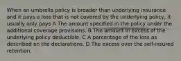 When an umbrella policy is broader than underlying insurance and it pays a loss that is not covered by the underlying policy, it usually only pays A The amount specified in the policy under the additional coverage provisions. B The amount in excess of the underlying policy deductible. C A percentage of the loss as described on the declarations. D The excess over the self-insured retention.