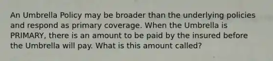 An Umbrella Policy may be broader than the underlying policies and respond as primary coverage. When the Umbrella is PRIMARY, there is an amount to be paid by the insured before the Umbrella will pay. What is this amount called?