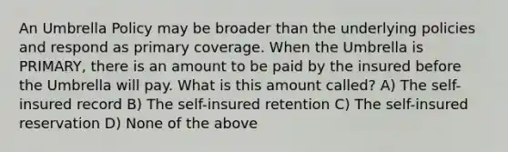 An Umbrella Policy may be broader than the underlying policies and respond as primary coverage. When the Umbrella is PRIMARY, there is an amount to be paid by the insured before the Umbrella will pay. What is this amount called? A) The self-insured record B) The self-insured retention C) The self-insured reservation D) None of the above