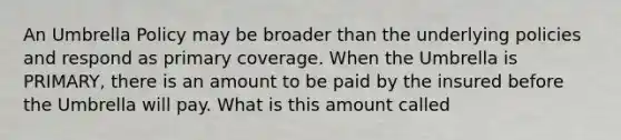 An Umbrella Policy may be broader than the underlying policies and respond as primary coverage. When the Umbrella is PRIMARY, there is an amount to be paid by the insured before the Umbrella will pay. What is this amount called