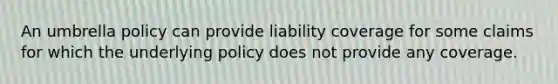 An umbrella policy can provide liability coverage for some claims for which the underlying policy does not provide any coverage.