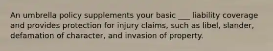 An umbrella policy supplements your basic ___ liability coverage and provides protection for injury claims, such as libel, slander, defamation of character, and invasion of property.