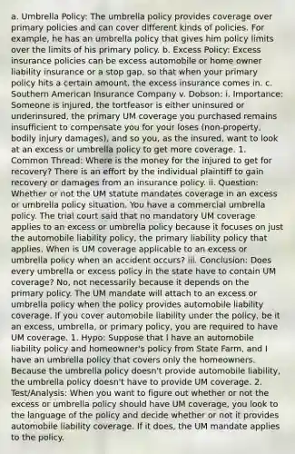 a. Umbrella Policy: The umbrella policy provides coverage over primary policies and can cover different kinds of policies. For example, he has an umbrella policy that gives him policy limits over the limits of his primary policy. b. Excess Policy: Excess insurance policies can be excess automobile or home owner liability insurance or a stop gap, so that when your primary policy hits a certain amount, the excess insurance comes in. c. Southern American Insurance Company v. Dobson: i. Importance: Someone is injured, the tortfeasor is either uninsured or underinsured, the primary UM coverage you purchased remains insufficient to compensate you for your loses (non-property, bodily injury damages), and so you, as the insured, want to look at an excess or umbrella policy to get more coverage. 1. Common Thread: Where is the money for the injured to get for recovery? There is an effort by the individual plaintiff to gain recovery or damages from an insurance policy. ii. Question: Whether or not the UM statute mandates coverage in an excess or umbrella policy situation. You have a commercial umbrella policy. The trial court said that no mandatory UM coverage applies to an excess or umbrella policy because it focuses on just the automobile liability policy, the primary liability policy that applies. When is UM coverage applicable to an excess or umbrella policy when an accident occurs? iii. Conclusion: Does every umbrella or excess policy in the state have to contain UM coverage? No, not necessarily because it depends on the primary policy. The UM mandate will attach to an excess or umbrella policy when the policy provides automobile liability coverage. If you cover automobile liability under the policy, be it an excess, umbrella, or primary policy, you are required to have UM coverage. 1. Hypo: Suppose that I have an automobile liability policy and homeowner's policy from State Farm, and I have an umbrella policy that covers only the homeowners. Because the umbrella policy doesn't provide automobile liability, the umbrella policy doesn't have to provide UM coverage. 2. Test/Analysis: When you want to figure out whether or not the excess or umbrella policy should have UM coverage, you look to the language of the policy and decide whether or not it provides automobile liability coverage. If it does, the UM mandate applies to the policy.