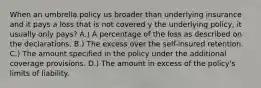 When an umbrella policy us broader than underlying insurance and it pays a loss that is not covered y the underlying policy, it usually only pays? A.) A percentage of the loss as described on the declarations. B.) The excess over the self-insured retention. C.) The amount specified in the policy under the additional coverage provisions. D.) The amount in excess of the policy's limits of liability.