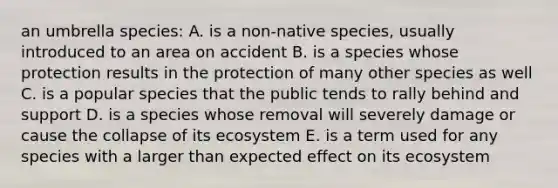 an umbrella species: A. is a non-native species, usually introduced to an area on accident B. is a species whose protection results in the protection of many other species as well C. is a popular species that the public tends to rally behind and support D. is a species whose removal will severely damage or cause the collapse of its ecosystem E. is a term used for any species with a larger than expected effect on its ecosystem