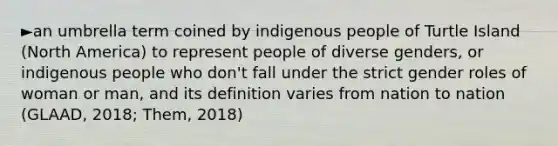 ►an umbrella term coined by indigenous people of Turtle Island (North America) to represent people of diverse genders, or indigenous people who don't fall under the strict gender roles of woman or man, and its definition varies from nation to nation (GLAAD, 2018; Them, 2018)