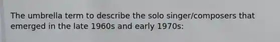 The umbrella term to describe the solo singer/composers that emerged in the late 1960s and early 1970s: