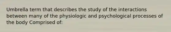 Umbrella term that describes the study of the interactions between many of the physiologic and psychological processes of the body Comprised of: