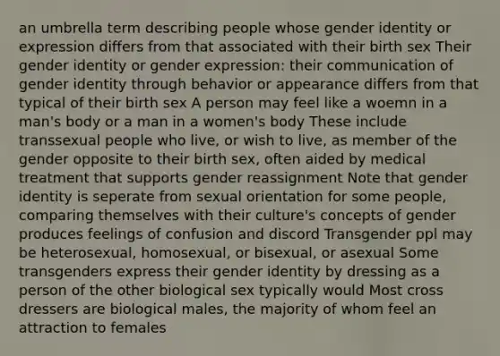 an umbrella term describing people whose gender identity or expression differs from that associated with their birth sex Their gender identity or gender expression: their communication of gender identity through behavior or appearance differs from that typical of their birth sex A person may feel like a woemn in a man's body or a man in a women's body These include transsexual people who live, or wish to live, as member of the gender opposite to their birth sex, often aided by medical treatment that supports gender reassignment Note that gender identity is seperate from sexual orientation for some people, comparing themselves with their culture's concepts of gender produces feelings of confusion and discord Transgender ppl may be heterosexual, homosexual, or bisexual, or asexual Some transgenders express their gender identity by dressing as a person of the other biological sex typically would Most cross dressers are biological males, the majority of whom feel an attraction to females