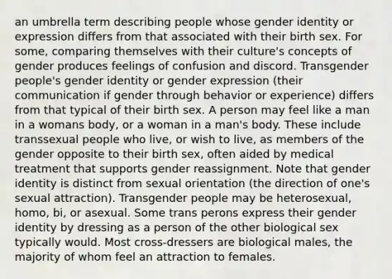 an umbrella term describing people whose gender identity or expression differs from that associated with their birth sex. For some, comparing themselves with their culture's concepts of gender produces feelings of confusion and discord. Transgender people's gender identity or gender expression (their communication if gender through behavior or experience) differs from that typical of their birth sex. A person may feel like a man in a womans body, or a woman in a man's body. These include transsexual people who live, or wish to live, as members of the gender opposite to their birth sex, often aided by medical treatment that supports gender reassignment. Note that gender identity is distinct from sexual orientation (the direction of one's sexual attraction). Transgender people may be heterosexual, homo, bi, or asexual. Some trans perons express their gender identity by dressing as a person of the other biological sex typically would. Most cross-dressers are biological males, the majority of whom feel an attraction to females.