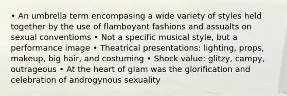 • An umbrella term encompasing a wide variety of styles held together by the use of flamboyant fashions and assualts on sexual conventioms • Not a specific musical style, but a performance image • Theatrical presentations: lighting, props, makeup, big hair, and costuming • Shock value: glitzy, campy, outrageous • At the heart of glam was the glorification and celebration of androgynous sexuality