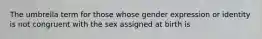 The umbrella term for those whose gender expression or identity is not congruent with the sex assigned at birth is