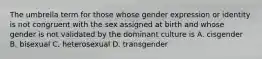 The umbrella term for those whose gender expression or identity is not congruent with the sex assigned at birth and whose gender is not validated by the dominant culture is A. cisgender B. bisexual C. heterosexual D. transgender