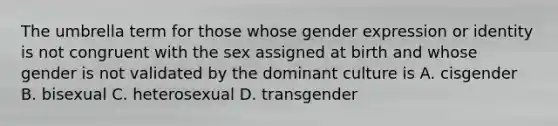 The umbrella term for those whose gender expression or identity is not congruent with the sex assigned at birth and whose gender is not validated by the dominant culture is A. cisgender B. bisexual C. heterosexual D. transgender