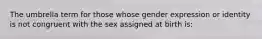 The umbrella term for those whose gender expression or identity is not congruent with the sex assigned at birth is: