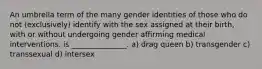 An umbrella term of the many gender identities of those who do not (exclusively) identify with the sex assigned at their birth, with or without undergoing gender affirming medical interventions. is _______________. a) drag queen b) transgender c) transsexual d) intersex