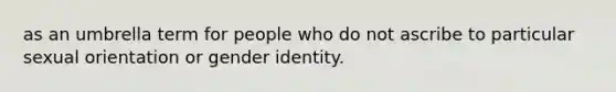 as an umbrella term for people who do not ascribe to particular sexual orientation or gender identity.