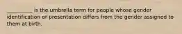 __________ is the umbrella term for people whose gender identification or presentation differs from the gender assigned to them at birth.