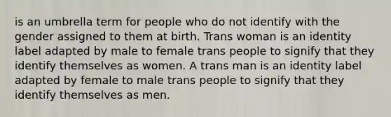 is an umbrella term for people who do not identify with the gender assigned to them at birth. Trans woman is an identity label adapted by male to female trans people to signify that they identify themselves as women. A trans man is an identity label adapted by female to male trans people to signify that they identify themselves as men.