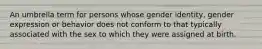 An umbrella term for persons whose gender identity, gender expression or behavior does not conform to that typically associated with the sex to which they were assigned at birth.