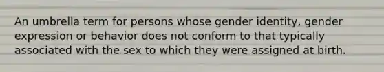 An umbrella term for persons whose gender identity, gender expression or behavior does not conform to that typically associated with the sex to which they were assigned at birth.