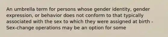 An umbrella term for persons whose gender identity, gender expression, or behavior does not conform to that typically associated with the sex to which they were assigned at birth -Sex-change operations may be an option for some