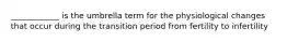 ____________ is the umbrella term for the physiological changes that occur during the transition period from fertility to infertility