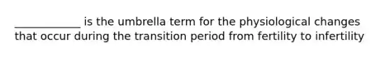 ____________ is the umbrella term for the physiological changes that occur during the transition period from fertility to infertility