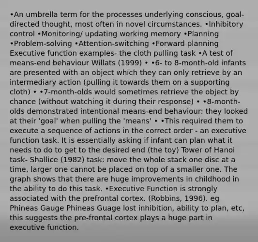 •An umbrella term for the processes underlying conscious, goal-directed thought, most often in novel circumstances. •Inhibitory control •Monitoring/ updating working memory •Planning •Problem-solving •Attention-switching •Forward planning Executive function examples- the cloth pulling task •A test of means-end behaviour Willats (1999) • •6- to 8-month-old infants are presented with an object which they can only retrieve by an intermediary action (pulling it towards them on a supporting cloth) • •7-month-olds would sometimes retrieve the object by chance (without watching it during their response) • •8-month-olds demonstrated intentional means-end behaviour: they looked at their 'goal' when pulling the 'means' • •This required them to execute a sequence of actions in the correct order - an executive function task. It is essentially asking if infant can plan what it needs to do to get to the desired end (the toy) Tower of Hanoi task- Shallice (1982) task: move the whole stack one disc at a time, larger one cannot be placed on top of a smaller one. The graph shows that there are huge improvements in childhood in the ability to do this task. •Executive Function is strongly associated with the prefrontal cortex. (Robbins, 1996). eg Phineas Gauge Phineas Guage lost inhibition, ability to plan, etc, this suggests the pre-frontal cortex plays a huge part in executive function.