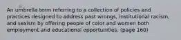 An umbrella term referring to a collection of policies and practices designed to address past wrongs, institutional racism, and sexism by offering people of color and women both employment and educational opportunities. (page 160)