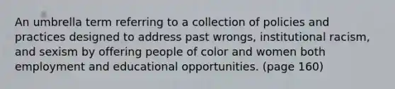 An umbrella term referring to a collection of policies and practices designed to address past wrongs, institutional racism, and sexism by offering people of color and women both employment and educational opportunities. (page 160)