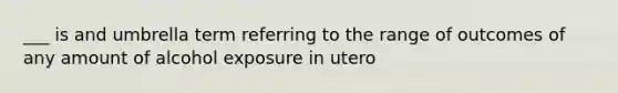 ___ is and umbrella term referring to the range of outcomes of any amount of alcohol exposure in utero