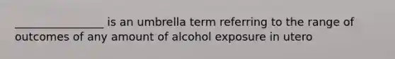 ________________ is an umbrella term referring to the range of outcomes of any amount of alcohol exposure in utero