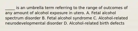 _____ is an umbrella term referring to the range of outcomes of any amount of alcohol exposure in utero. A. Fetal alcohol spectrum disorder B. Fetal alcohol syndrome C. Alcohol-related neurodevelopmental disorder D. Alcohol-related birth defects