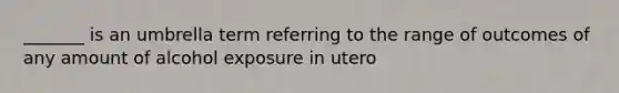 _______ is an umbrella term referring to the range of outcomes of any amount of alcohol exposure in utero