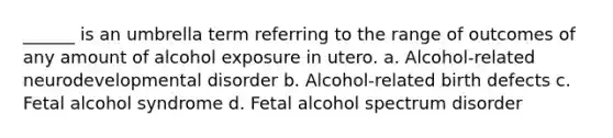 ______ is an umbrella term referring to the range of outcomes of any amount of alcohol exposure in utero. a. Alcohol-related neurodevelopmental disorder b. Alcohol-related birth defects c. Fetal alcohol syndrome d. Fetal alcohol spectrum disorder