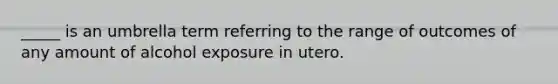 _____ is an umbrella term referring to the range of outcomes of any amount of alcohol exposure in utero.